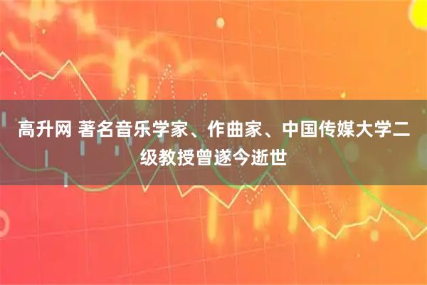 高升网 著名音乐学家、作曲家、中国传媒大学二级教授曾遂今逝世