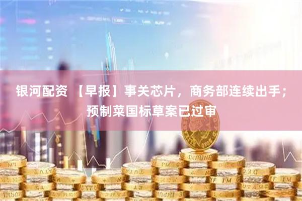 银河配资 【早报】事关芯片，商务部连续出手；预制菜国标草案已过审