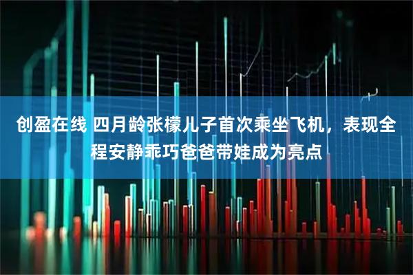 创盈在线 四月龄张檬儿子首次乘坐飞机，表现全程安静乖巧爸爸带娃成为亮点
