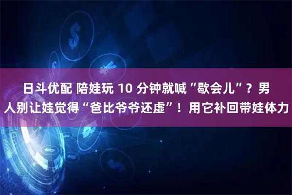 日斗优配 陪娃玩 10 分钟就喊“歇会儿”？男人别让娃觉得“爸比爷爷还虚”！用它补回带娃体力