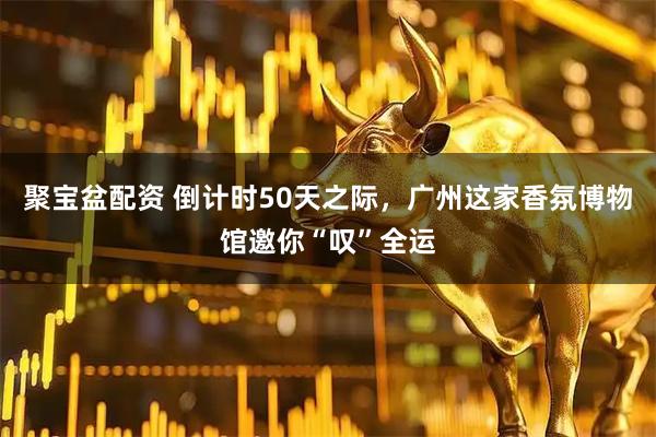 聚宝盆配资 倒计时50天之际，广州这家香氛博物馆邀你“叹”全运