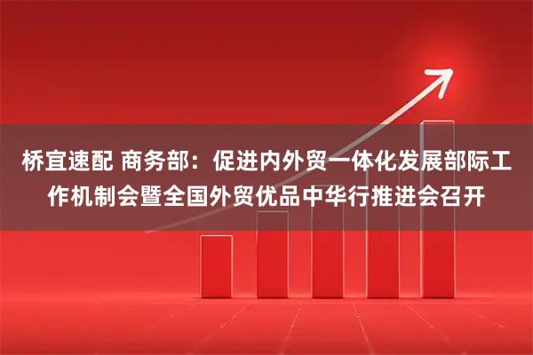 桥宜速配 商务部：促进内外贸一体化发展部际工作机制会暨全国外贸优品中华行推进会召开