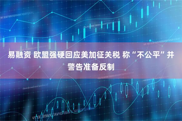 易融资 欧盟强硬回应美加征关税 称“不公平”并警告准备反制