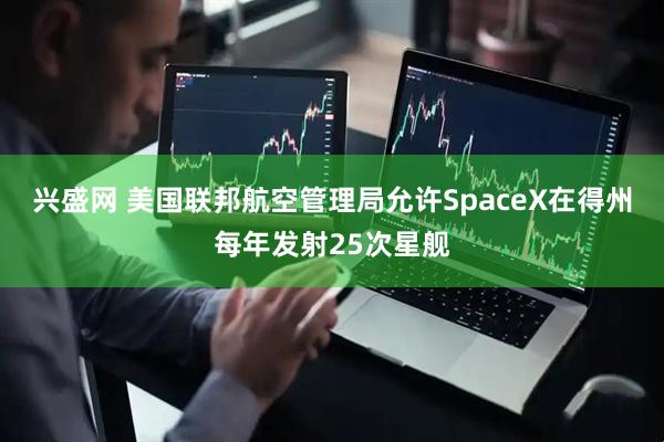 兴盛网 美国联邦航空管理局允许SpaceX在得州每年发射25次星舰