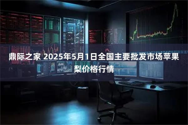 鼎际之家 2025年5月1日全国主要批发市场苹果梨价格行情
