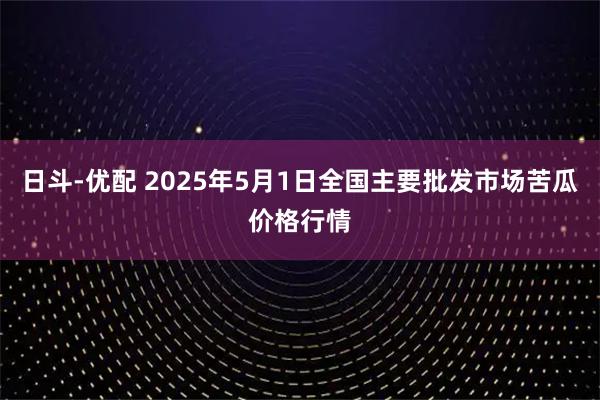 日斗-优配 2025年5月1日全国主要批发市场苦瓜价格行情