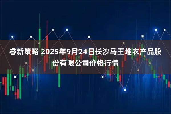 睿新策略 2025年9月24日长沙马王堆农产品股份有限公司价格行情