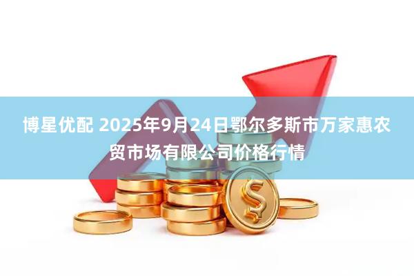 博星优配 2025年9月24日鄂尔多斯市万家惠农贸市场有限公司价格行情
