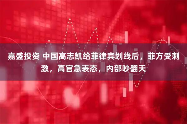 嘉盛投资 中国高志凯给菲律宾划线后，菲方受刺激，高官急表态，内部吵翻天