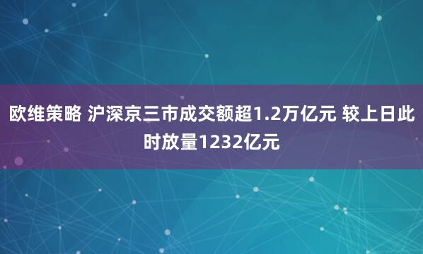 欧维策略 沪深京三市成交额超1.2万亿元 较上日此时放量1232亿元