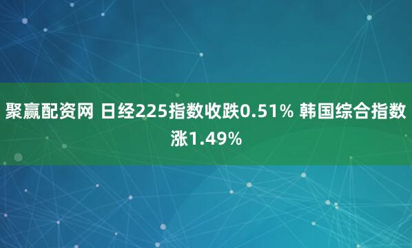 聚赢配资网 日经225指数收跌0.51% 韩国综合指数涨1.49%