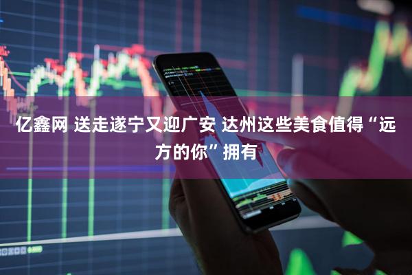 亿鑫网 送走遂宁又迎广安 达州这些美食值得“远方的你”拥有