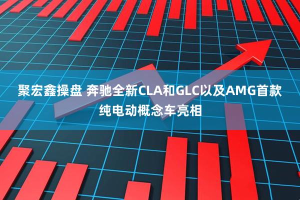 聚宏鑫操盘 奔驰全新CLA和GLC以及AMG首款纯电动概念车亮相