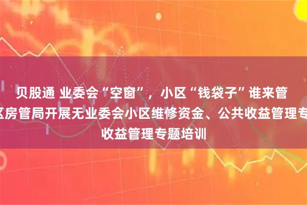 贝股通 业委会“空窗”，小区“钱袋子”谁来管 | 杨浦区房管局开展无业委会小区维修资金、公共收益管理专题培训