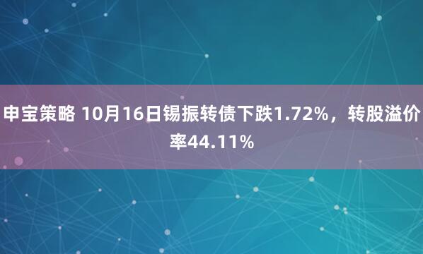 申宝策略 10月16日锡振转债下跌1.72%，转股溢价率44.11%