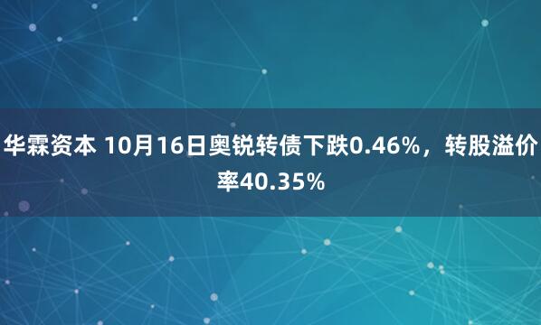 华霖资本 10月16日奥锐转债下跌0.46%，转股溢价率40.35%