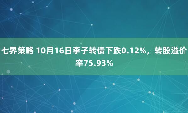 七界策略 10月16日李子转债下跌0.12%，转股溢价率75.93%