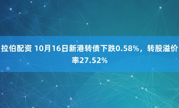 拉伯配资 10月16日新港转债下跌0.58%，转股溢价率27.52%