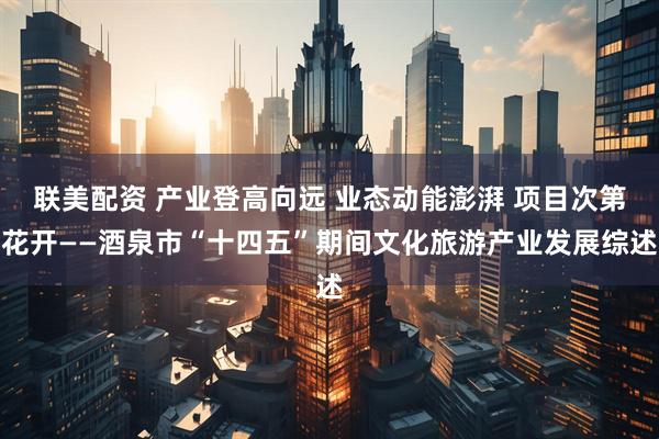 联美配资 产业登高向远 业态动能澎湃 项目次第花开——酒泉市“十四五”期间文化旅游产业发展综述