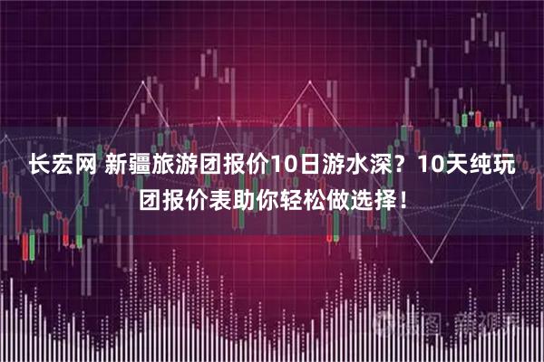 长宏网 新疆旅游团报价10日游水深？10天纯玩团报价表助你轻松做选择！
