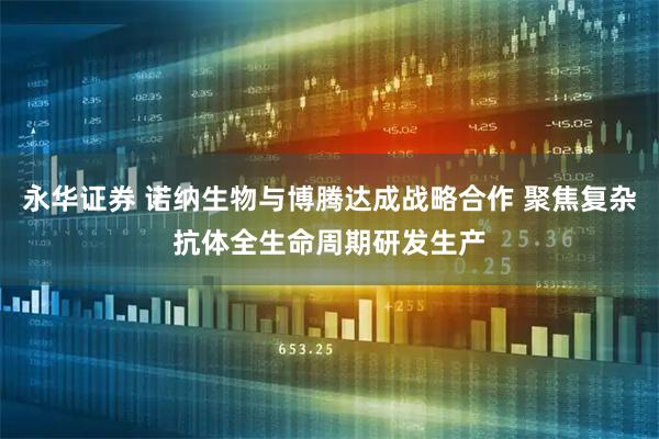 永华证券 诺纳生物与博腾达成战略合作 聚焦复杂抗体全生命周期研发生产