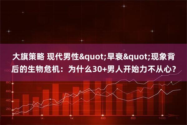 大旗策略 现代男性"早衰"现象背后的生物危机：为什么30+男人开始力不从心？