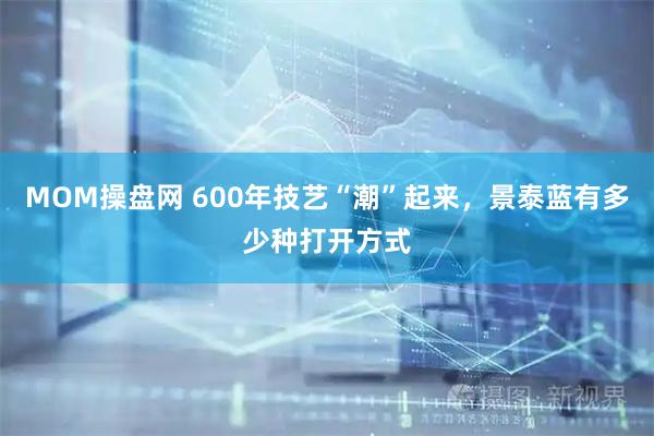 MOM操盘网 600年技艺“潮”起来，景泰蓝有多少种打开方式