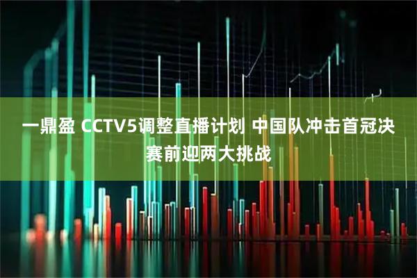 一鼎盈 CCTV5调整直播计划 中国队冲击首冠决赛前迎两大挑战