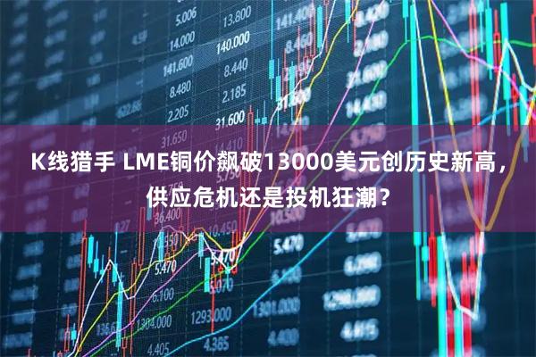 K线猎手 LME铜价飙破13000美元创历史新高，供应危机还是投机狂潮？
