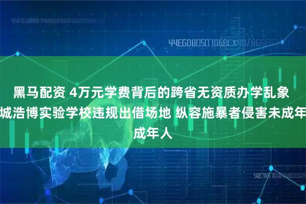 黑马配资 4万元学费背后的跨省无资质办学乱象 临城浩博实验学校违规出借场地 纵容施暴者侵害未成年人