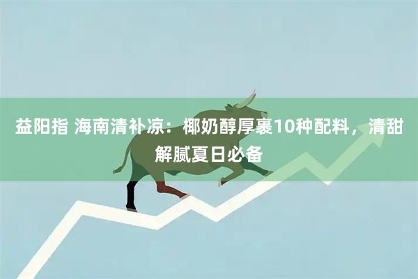 益阳指 海南清补凉：椰奶醇厚裹10种配料，清甜解腻夏日必备