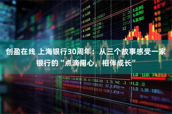 创盈在线 上海银行30周年：从三个故事感受一家银行的“点滴用心，相伴成长”