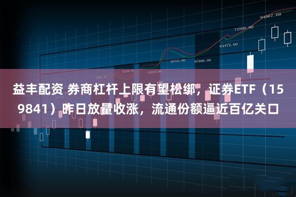 益丰配资 券商杠杆上限有望松绑，证券ETF（159841）昨日放量收涨，流通份额逼近百亿关口