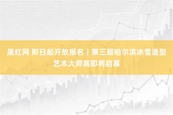 晟红网 即日起开放报名｜第三届哈尔滨冰雪造型艺术大师赛即将启幕