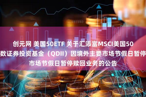 创元网 美国50ETF 关于汇添富MSCI美国50交易型开放式指数证券投资基金（QDII）因境外主要市场节假日暂停赎回业务的公告