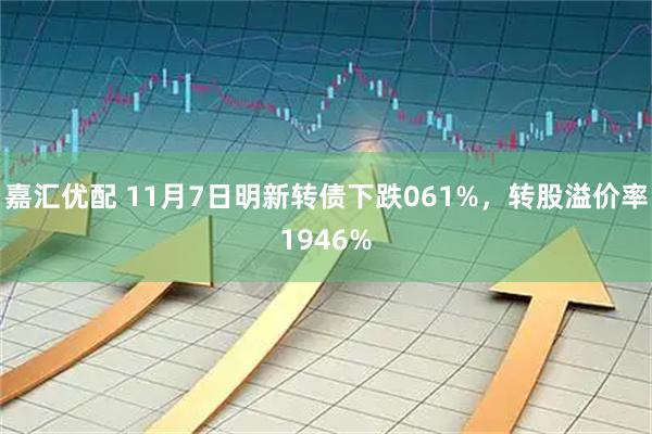 嘉汇优配 11月7日明新转债下跌061%，转股溢价率1946%