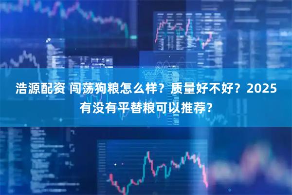 浩源配资 闯荡狗粮怎么样？质量好不好？2025有没有平替粮可以推荐？