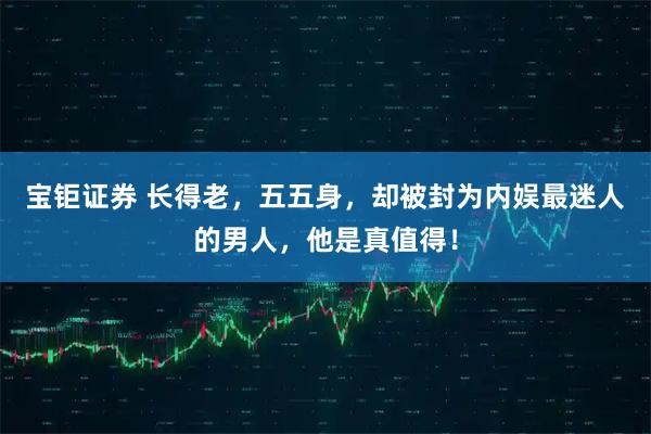 宝钜证券 长得老，五五身，却被封为内娱最迷人的男人，他是真值得！