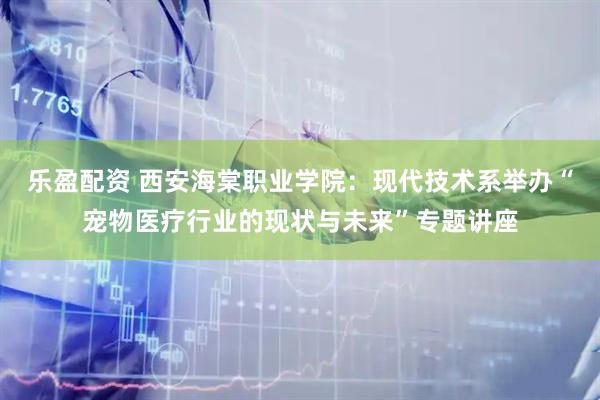 乐盈配资 西安海棠职业学院：现代技术系举办“宠物医疗行业的现状与未来”专题讲座