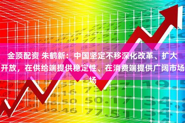 金顶配资 朱鹤新：中国坚定不移深化改革、扩大开放，在供给端提供稳定性、在消费端提供广阔市场