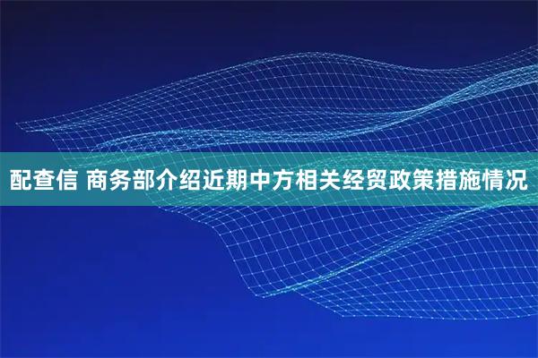 配查信 商务部介绍近期中方相关经贸政策措施情况